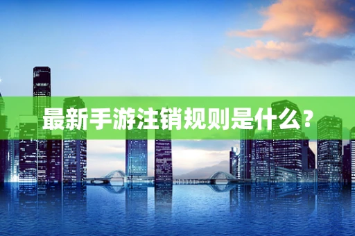 最新手游注销规则是什么？