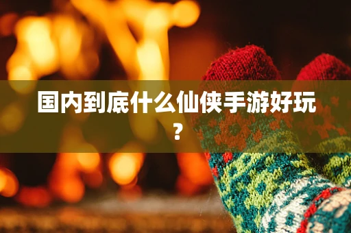 国内到底什么仙侠手游好玩？