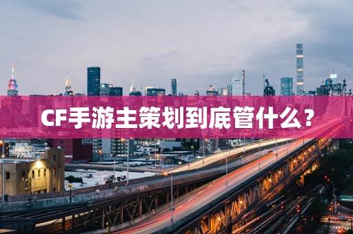 CF手游主策划到底管什么？