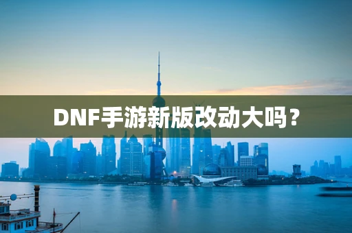 DNF手游新版改动大吗？