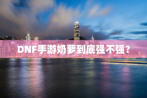 DNF手游奶萝到底强不强？