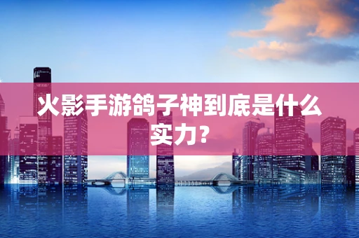 火影手游鸽子神到底是什么实力？