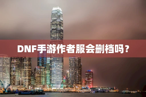 DNF手游作者服会删档吗？