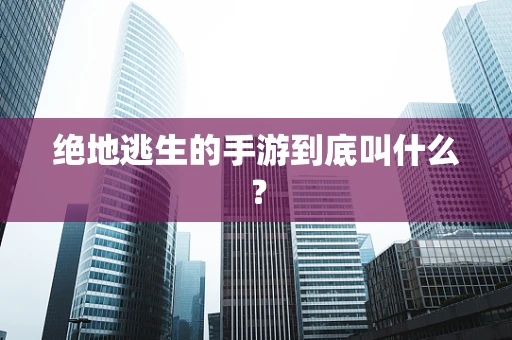 绝地逃生的手游到底叫什么？