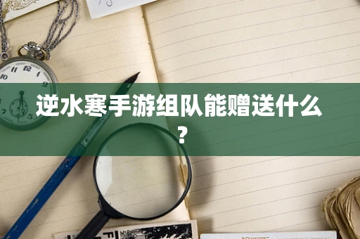 逆水寒手游组队能赠送什么？