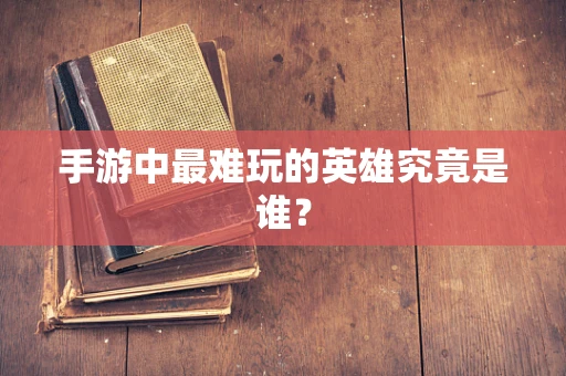 手游中最难玩的英雄究竟是谁？
