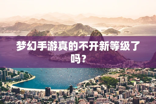 梦幻手游真的不开新等级了吗？